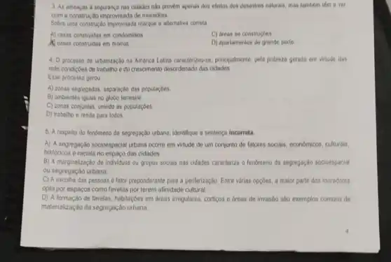 3. As ameaças à segurança nas cidades nào provem apenas dos efeitos dos desastres naturais, mas lambem têm a ver
com a construção improvisada de moradias.
Sobre uma construção improvisada marque a alternativa correta
A) casas construidas em condominios
C) areas se construçóes
Casas construidas em morros
D) apartamentos de grande porte
4. 0 processo de urbanização na América Latina caracterizou-se, principalmente, pela pobrezo gerada em virtude das
más condiçbes de trabalho e do crescimento desordenado das cidades
Esse processo gerou
A) zonas segregadas, separação das populaçōes.
B) ambientes iguais no globo terrestre
C) zonas conjuntas, unindo as populaçóes
D) trabalho e renda para todos
5. A respeito do fenomeno da segregação urbana, identifique a sentença incorreta.
A) A segregação socioespacial urbana ocorre em virtude de um conjunto de fatores sociais, economicos culturais,
históricos e raciais no espaço das cidades.
B) A marginalização de individuos ou grupos socials nas cidades caracteriza o fenomeno da segregação socioespacial
ou segregação urbana.
C) A escolha das pessoas fator preponderante para a periferização. Entre vârias opç6es a maior parte dos moradores
opta por espaços como favelas por terem afinidade cultural
D) A formação de favelas, habitaçoes em áreas irregulares, cortigos e dreas de invasão são exemplos comuns de
materialização da segregação urbana.