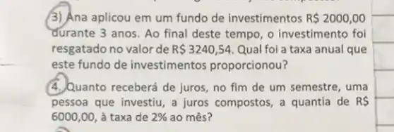 (3) Ana aplicou em um fundo de investimentos R 2000,00
durante 3 anos. Ao final deste tempo, o investimento foi
resgatado no valor de R 3240,54 Qual foi a taxa anual que
este fundo de investimentos proporcionou?
(4.)Quanto receberá de juros no fim de um semestre, uma
pessoa que investiu, a juros compostos, a quantia de RS
6000,00 à taxa de 2%  ao mês?