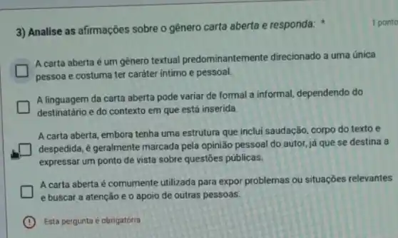 3) Analise as afirmações sobre o gênero carta aberta e responda:
1 ponto
A carta aberta é um gênero textual predominantem rente direcionado a uma única
pessoa e costuma ter caráter intimo e pessoal.
A linguagem da carta aberta pode variar de formal a informal, dependendo do
destinatário e do contexto em que está inserida.
A carta aberta, embora tenha uma estrutura que inclui saudação, corpo do texto e
despedida, é geralmente marcada pela opinião pessoal do autor, já que se destina a
expressar um ponto de vista sobre questōes publicas.
A carta aberta é comumente utilizada para expor problemas ou situações relevantes
e buscar a atenção e o apoio de outras pessoas.
B Esta pergunta é obrigatória