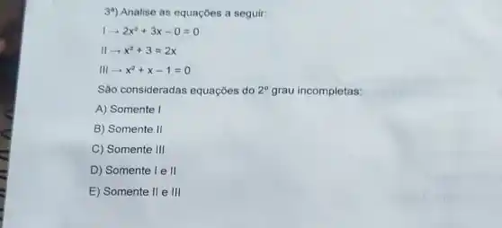 3") Analise as equações a seguir:
1arrow 2x^2+3x-0=0
IIarrow x^2+3=2x
IIIarrow x^2+x-1=0
Sǎo consideradas equações do 2^circ  grau incompletas:
A) Somente I
B) Somente II
C) Somente III
D) Somente I e II
E) Somente II e III