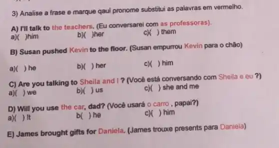 3) Analise a frase e marque qaul pronome substitui as palavras em vermelho.
A) I'll talk to the teachers. (Eu conversarei com as professoras).
a)( )him
b)( )her
c)( ) them
B) Susan pushed Kevin to the floor. (Susan empurrou Kevin para o chão)
a)( ) he
b)( ) her
C) () him
C) Are you talking to Sheila and I?(Você está conversando com Sheila e eu ?)
a)( ) we
b) () us
c)( ) she and me
D) Will you use the car, dad? (Você usará o carro, papai?)
a) ) It
b( )he
c)( ) him
E) James brought gifts for Daniela. (James trouxe presents para Daniela)