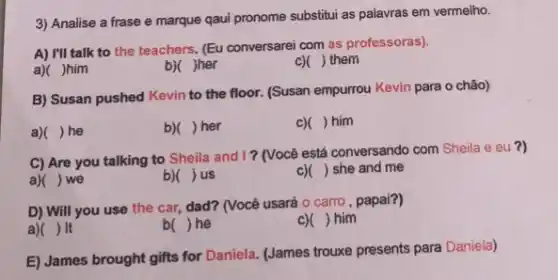 3) Analise a frase e marque qaul pronome substitui as palavras em vermelho.
A) I'll talk to the teachers. (Eu conversarei com as professoras).
a)( )him
b)( )her
c)( ) them
B) Susan pushed Kevin to the floor. (Susan empurrou Kevin para o chão)
a) ) he
b)( ) her
C) ) him
C) Are you talking to Sheila and I?(Você está conversando com Sheila e eu ?)
a) ) we
b) () us
c) () she and me
D) Will you use the car, dad? (Você usará o carro, papai?)
a) ) It
b( )he
c) () him
E) James brought gifts for Daniela. (James trouxe presents para Daniela)