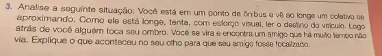 3. Analise a seguinte situação: Você está em um ponto de ônibus e vê ao longe um coletivo se
aproximando . Como ele está longe , tenta, com esforço visual, ler o destino do veículo. Logo
atrás de você alguém toca seu ombro. Você se vira e encontra um amigo que há muito tempo não
via. Explique o que aconteceu no seu olho para que seu amigo fosse focalizado.