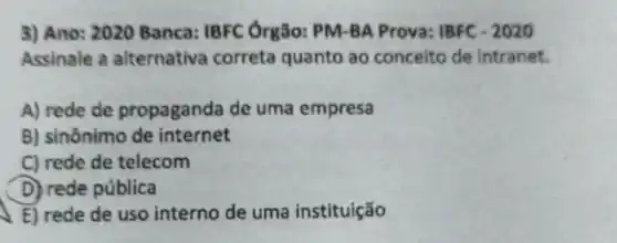 3) Ano: 2020 Banca: IBFC Ôrgão: PM-BA Prova: IBFC - 2020
Assinale a alternativa correta quanto ao conceito de intranet.
A) rede de propaganda de uma empresa
B) sinônimo de internet
C) rede de telecom
D) rede pública
E) rede de uso interno de uma instituição