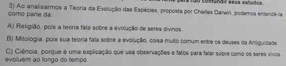 3) Ao analisarmos a Teoria da Evolução das Espécies proposta por Charles Darwin podemos entendê -Ia
como parte da:
A) Religião , pois a teoria fala sobre a evolução de seres divinos.
B) Mitologia , pois sua teoria fala sobre a evolução, coisa muito comum entre os deuses da Antiguidade.
C) Ciência , porque é uma explicação que usa observações e fatos para falar sobre como os seres vivos
evoluem ao longo do tempo.