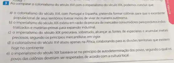 3 Ao comparar o colonialismo do século XVI com o imperialismo do século XIX podemos concluir que:
a) 0 colonialismo do século XVI, com Portugal e Espanha pretendia formar colônias para que o excedente
populacional de seus territórios tivesse meios de viver de maneira autônoma.
b) o imperialismo do século XIX existiu em razão da procura de mercados consumidores para produtos indus-
trializados e matérias-primas para expansão industrial.
C) 0 imperialismo do século XIX procurava , sobretudo alcançar as fontes de especiarias e acumular metais
preciosos , segundo os princípios mercantilistas em vigor.
d) 0 colonialismo do século XVI atuou apenas na Africa colaborando para as divisōes territoriais que existem
hoje no continente.
e) 0 imperialismo do século XIX baseava-se no princípio de autodeterminação dos povos , segundo o qual os
povos das colônias deveriam ser respeitados de acordo com a cultura local.