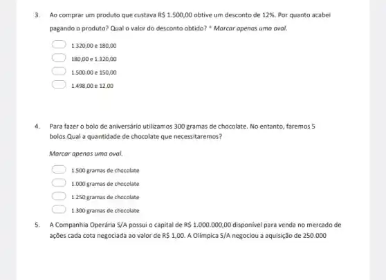 3. Ao comprar um produto que custava R 1.500,00 obtive um desconto de 12%  Por quanto acabei
pagando o produto? Qual o valor do desconto obtido? "Marcar apenas uma oval.
1.320,00 e 180,00
180,00 e 1.320,00
1.500,00 e 150,00
1.498,00 e 12,00
4. Para fazer o bolo de aniversário utilizamos 300 gramas de chocolate. No entanto, faremos 5
bolos.Qual a quantidade de chocolate que necessitaremos?
Marcar apenas uma oval.
1.500 gramas de chocolate
1.000 gramas de chocolate
1.250 gramas de chocolate
1.300 gramas de chocolate
5. A Companhia Operária S/A possui o capital de R 1.000.000,00	para venda no mercado de
ações cada cota negociada ao valor de R 1,00. A Olímpica S/A	a aquisição de 250.000