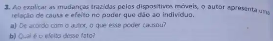 3. Ao explicar as mudanças trazidas pelos dispositivos móveis, 0 autor apresenta uma
relação de causa e efeito no poder que dão ao indivíduo.
a) De acordo com o autor, o que esse poder causou?
b) Qual éo efeito desse fato?