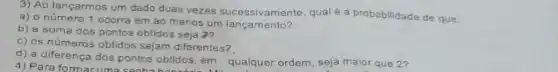 3) Ao lançarmos um an ao menos um langamemente qual é a probabilidade de que
a) o número 1 ocorra em ao menos um lancamento?
b) a soma dos pontos obtidos seja 2?
c) os números obtidos sejam diferentes?
d) a diferença dos pontos obtidos, em qualquer ordem, seja malor que 2?
4) Para formacuma sanha