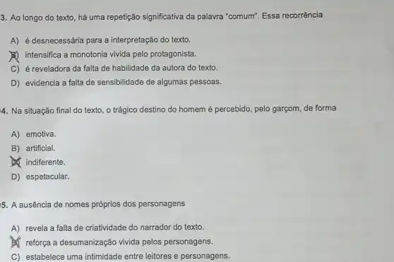 3. Ao longo do texto, há uma repetição significativa da palavra "comum". Essa recorrência
A) é desnecessária para a interpretação do texto.
(1) intensifica a monotonia vivida pelo protagonista.
C) é reveladora da falta de habilidade da autora do texto.
D) evidencia a falta de sensibilidade de algumas pessoas.
4. Na situação final do texto, o trágico destino do homem é percebido, pelo garçom de forma
A) emotiva.
B) artificial.
d. indiferente.
D) espetacular.
5. A ausência de nomes próprios dos personagens
A) revela a falta de criatividade do narrador do texto.
reforça a desumanização vivida pelos personagens.
C) estabelece uma intimidade entre leitores e personagens.