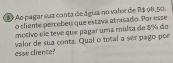 (3) Ao pagar sua conta deágua novalor de
R 98,50
cliente percebeu que estava atrasado. Por esse
motivo ele teve que pagar uma multa de
8%  do
valor de sua conta . Qual o total a ser pago por
esse cliente?