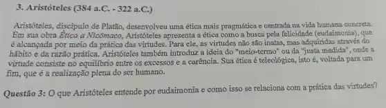 3. Aristóteles (384 a.C. -322a.C )
Aristóteles , discipulo de Platão., desenvolveu uma ética mais pragmática e centrada na vida humana concreta.
Em sua obra Etica a Nicômaco , Aristóteles apresenta a ética como a busca pela felicidade (eudaimonia), que
é alcancada por meio da prática das virtudes . Para ele , as virtudes não são inatas , mas adquiridas através do
hábito e da razão prática..Aristóteles também introduz a ideia do "meio-termo "ou da "justa medida"', onde a
virtude consiste no equilibrio entre os excessos e a carencia . Sua ética é teleológica isto é , voltada para um
fim , que é a realização plena do ser humano.
Questão 3:0 que Aristóteles entende por eudaimonia e como isso se relaciona .com a prática das virtudes?