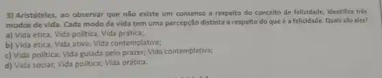 3) Aristóteles, ao observar que não existe um consenso a respeito do conceito de felicidade, identifica três
modos de vida Cada modo de vida tem uma percepção distinta a respeito do que é a felicidade. Quais são eles?
a) Vida ética, Vida politica, Vida prática;
b) Vida ética, Vida ativa; Vida contemplativa;
c) Vida politica; Vida guiada pelo prazer;Vida contemplativa;
d) Vida social; Vida politica; Vida prática.