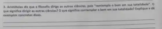 3- Aristóteles diz que a fllosofla dirige as outras clênclas, pols "contempla o bem em sua totalidade". 0
que significa dirigir as outras ciênclas? O que significa contemplar o bem em sua totalidade?Explique e dê
exemplos concretos disso.
__