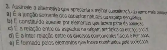 3. Assinale a altemativa que apresenta a melhor conceituação do termo meio ambie
a) E a jungão somente dos aspectos naturais do espaço geográfico.
b) E constituido apenas por elementos que fazem parte da natureza.
c) E a relação entre os aspectos de origem antrópica do espaço social.
d) E a inter -relação entre os diversos componentes fisicos e humanos.
e) E formado pelos elementos que foram pela sociedade.