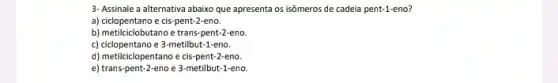 3- Assinale a alternativa abaixo que apresenta os isômeros de cadeia pent-1-eno?
a) ciclopentano e cis-pent-2-eno.
b) metilciclobutano e trans pent-2-eno.
c) cidopentano e 3-metilbut-1-eno.
d) metilciclopentano e cis -pent-2-eno.
e) trans-pent-2-eno e 3-metilbut-1-eno.