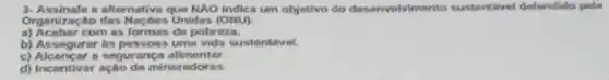 3- Assinale a alternative que NAO indica um objetivo do desenvolvimento sustentivel defendido pela
Organização das Naçbes Unidas (ONU)
a) Acabar com as formas do pobreza.
b) Assegurar as possoa:uma vida sustentivel.
c) Alcancar a seguranç alimentar
d) Incentivar ação de mineradoras