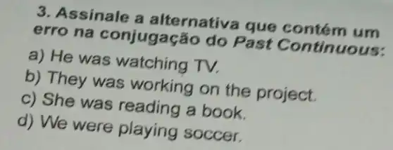 3. Assinale a ontém um
erro na do Past Co ntinuous:
a) He was watching TV.
b) They was working on the project.
c) She was reading a book.
d) We were playing soccer.