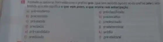 3 Assinale as palavras Formadas com o prefixo pre-(que tem sentido oposto ao do prefixo pós-), lem-
brando que ele significa o que vem antes, o que ocorre com antecipação.
a) pré-moderno
g) pré-classificado
b) preconceito
h) preconceber
c) pré-escola
i) predestinado
d) precipicio
j) predeterminar
e) pré-candidato
k) prédio
f) predicado
I) pré-eleitoral