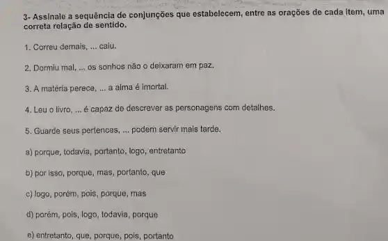 3- Assinale a sequência de conjunções que estabelecem, entre as orações de cada item , uma
correta relação de sentido.
1. Correu demais, __ caiu.
2. Dormiu mal, __ os sonhos não o deixaram em paz.
3. A matéria perece, __ a alma é imortal.
4. Leu o livro, __ é capaz de descrever as personagens com detalhes.
5. Guarde seus pertences, __ podem servir mais tarde.
a) porque, todavia , portanto, logo , entretanto
b) por isso, porque , mas, portanto, que
c) logo, porém, pois , porque, mas
d) porém, pois, logo , todavia, porque
e) entretanto, que porque, pois, portanto