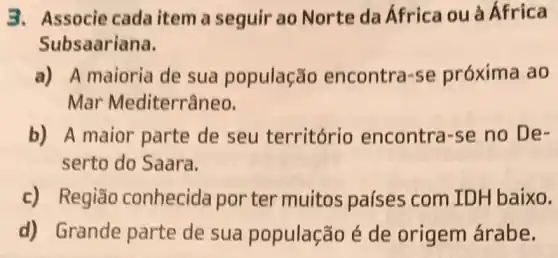 3. Associe cada item a seguir ao Norte da África ou à África
Subsaariana.
a) A maioria de sua população encontra-se próxima ao
Mar Mediterrâneo,
b) A maior parte de seu território encontra-se no De-
serto do Saara.
c) Região conhecida por ter muitos países com ID H baixo.
d) Grande parte de sua população é de origem árabe.