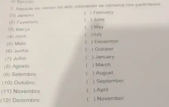 3. Associe os meses do ano colocando os números nos parenteses
(1) Janeiro
() February
(2) Fevereiro
() June
(3) Marçc
() May
(4) Abril
() July
(5) Maio
() December
(6) Junho
() October
(7) Julho
() January
(8) Agosto
() March
(9) Setembro
() August
(10)Outubro
() September
(11)Novembro
() April
(12)Dezembro
() November
d) Serviço