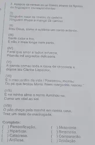 3. Associe os versos ou as frases abaixo às figuras
de linguagem correspondentes:
(1)
Ninguém coça as costas da cadeira.
Ninguém chupa a manga da camisa.
(III)
Meu Deus, como é sublime um canto ardenie.
(III)
Sentir calor e frio.
E não ir mais longe nem perto.
(IV)
Farei que amor a todos avivente
Pitando mil segredos delicados.
(V)
A garota comeu toda a caixa de chocolate e
depois leu Clarice Lispector.
(VI)
E o meu jardin da vida / Ressecou ,morreu
Do pé que brotou Maria /Nem margarida nasceu."
(vii)
E na minha alma o nome iluminou -se.
Como um vital ao sol.
(VIII)
pão chega pela manhã em nossa casa,
Traz um resto de madrugada.
Complete:
() Personificação.
() Metonimia.
f () Hipérbcle.
() Catacrese.
() Antitese.
() Sinestesia.
() Comparação.
() Gradação.