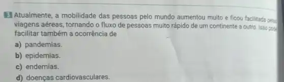 3 Atualmente, a mobilidade das pessoas pelo mundo aumentou muito e ficou facilitada pelas
viagens aéreas , tornando o fluxo de pessoas muito rápido de um continente a outro. Isso pode
facilitar também a ocorrência de
a) pandemias.
b) epidemias.
c) endemias.
d) doenças cardiovasculares.