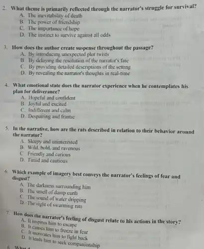 3. How does the author create suspense throughout the passage?
A. By introducing unexpected plot twists
B. By delaying the resolution of the narrator's fate
C. By providing detailed descriptions of the setting
D. By revealing the narrator's thoughts in real-time
2. What theme is primarily reflected through the narrator's struggle for survival?
A. The inevitability of death
B. The power of friendship
C. The importance of hope
D. The instinct to survive against all odds
mobon
4. What emotional state does the narrator experience when he contemplates his
plan for deliverance?
A. Hopeful and confident
B. Joyful and excited
C. Indifferent and calm
D. Despairing and frantic
5. In the narrative, how are the rats described in relation to their behavior around
the narrator?
A. Sleepy and uninterested
B. Wild, bold, and ravenous
C. Friendly and curious
D. Timid and cautious
6. Which example of imagery best conveys the narrator's feelings of fear and
disgust?
A. The darkness surrounding him
B. The smell of damp earth
C. The sound of water dripping
D. The sight of swarming rats
7. How does the narrator's feeling of disgust relate to his actions in the story?
A. It inspires him to escape
B. It causes him to freeze in fear
C. It motivates him to fight back
D. It leads him to seek companionship