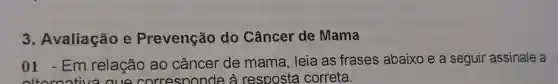 3. Avaliação e Prevenção do Câncer de Mama
01 -Em relação ao câncer de mama , leia as frases abaixo e a seguir assinale a
ativa cue corresoonde à resposta correta.