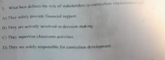 3. What best defines the role of stakcholders in curriculum implementation?
A) They solely provide financial support.
B) They are actively involved in decision -making.
C) They supervise classroom activities.
D) They are solely responsible for curriculum development.