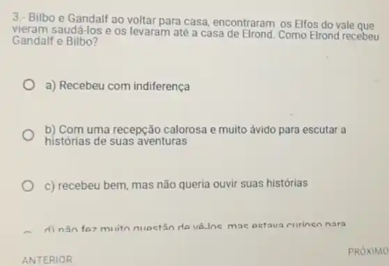 3.- Bilbo e Gandalf ao voltar para casa encontraram os Elfos do vale que
vieram saudá-los e os levaram até a casa de Elrond. Como Elrond recebeu
Gandalf e Bilbo?
a) Recebeu com indiferença
b) Com uma recepção calorosa e muito ávido para escutar a
histórias de suas aventuras
c) recebeu bem, mas não queria ouvir suas histórias
d) não for muiton questãn de v8.Ins mac petava curinen nara
ANTERIOR