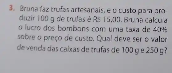 3. Bruna faz trufas artesanais, e o custo para pro-
duzir 100 g de trufas é R 15,00 Bruna calcula
lucro dos bo mbons com uma taxa de 40% 
sobre o preço de custo. Qual deve ser o valor
devenda das caixas de trufas de 100 g e 250 g ?