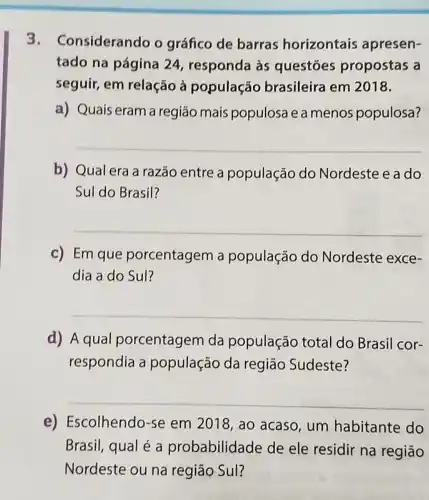 3. C onsiderando o gráfico de barras horizontais apresen-
tado na página 24, respanda às questōes propostas a
seguir, em relação à população brasileira em 2018.
a) Quais eram a região mais populosa e a menos populosa?
__
b) Qual era a razão entre a população do Nordeste e a do
Sul do Brasil?
__
c) Em que porcentagem a população do Nordeste exce-
dia a do Sul?
__
d) A qual porcentagem da população total do Brasil cor-
respondia a população da região Sudeste?
__
e) Escolhendo -se em 2018, ao acaso, um habitante do
Brasil, qual é a probabilidade de ele residir na regiāo