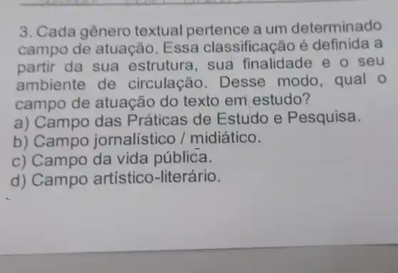 3. Cada gênero textual pertence a um determinado
campo de atuação. E ssa classificação é definida a
partir da sua estrutura , sua finalidade e o seu
ambiente de circulação. D esse modo , qual o
campo de atuação do texto em estudo?
a) Campo das Práticas de Estudo e Pesquisa.
b) Campo jornalístico /midiático.
c) Campo da vida pública.
d) Campo artístico -literário.