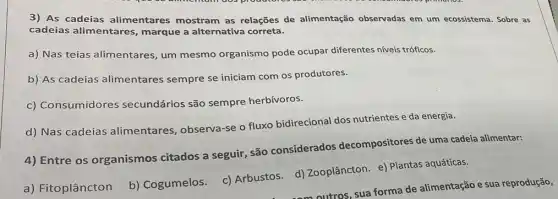 3) As cadeias alimentares mostram as relações de alimentação observadas em um ecossistema. Sobre as
cadeias alimentares marque a alternativa correta.
a) Nas teias alimentares, um mesmo organismo pode ocupar diferentes niveis tróficos.
b) As cadeias alimentares sempre se iniciam com os produtores.
c) Consumidores secundários são sempre herbívoros.
d) Nas cadeias alimentares , observa-se o fluxo bidirecional dos nutrientes e da energia.
4) Entre os organismos citados a seguir, são considerados decompositores de uma cadeia alimentar:
b) Cogumelos. c)Arbustos. d)Zooplâncton. e) Plantas aquáticas.
a) Fitoplâncton
outros, sua forma de alimentação e sua reprodução,