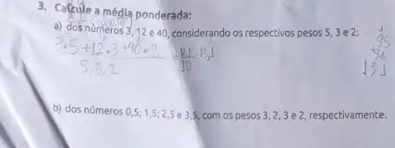 3. Calcule a média ponderada:
a) dos numeros 312 e 40, considerando os respectivos pesos 53e2;
b) dos números 0,5;1,5;2,5
e 3.5, com os pesos
3,2,3
e 2, respectivamente.