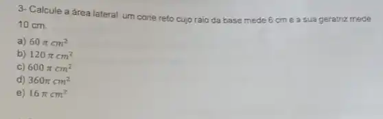 3- Calcule a área lateral um cone reto cujo raio da base mede 6 cme a sua geratriz mede
10 cm.
a) 60pi cm^2
b) 120pi cm^2
C) 600pi cm^2
d) 360pi cm^2
e) 16pi cm^2