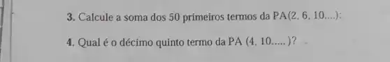 3. Calcule a soma dos 50 primeiros termos da PA(2,6,10,ldots )
4. Qualéo décimo quinto termo da PA(4,10ldots ldots )