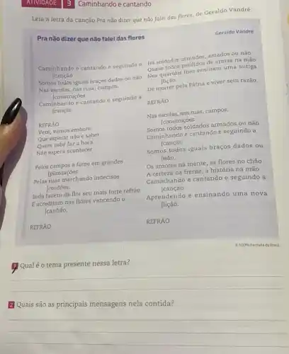 3 Caminhando e cantando
Leia a letra da canção Pra não dizer que não falei das flores de Geraldo Vandré.
Pra não dizer que não falei das flores
Geraldo Vandré
Caminhando e cantando e seguindo a
[canção
Há soldados armados amados ou não
Quase todos perdidos de armas na mão
Nos quartéis Ihes ensinam uma antiga
[lição
Somos todos iguais braços dados ou não
Nas escolas, nas ruas campos,
[construções
De morrer pela Pátria e viver sem razão.
Caminhando e cantando e seguindo a
[canção
REFRÃO
REFRÃO
Nas escolas, nas ruas campos,
[construções
Vem, vamos embora
Que esperar não e saber
Quem sabe faz a hora
Não espera acontecer
Somos todos soldados armados ou não
Caminhando e cantando e seguindo a
[canção
Pelos campos a fome em grandes
[plantações
Somos todos iguais braços dados ou
não.
Pelas ruas marchando indecisos
cordōes.
Inda fazem da flor seu mais forte refrão
E acreditam nas flores vencendo o
[canhão.
Os amores na mente as flores no chão
A certeza na frente , a história na mão
Caminhando e cantando e seguindo a
[canção
Aprendendo e ensinando uma nova
[lição.
REFRÃO
Qualé o tema presente nessa letra?
__
mensagens nela
__