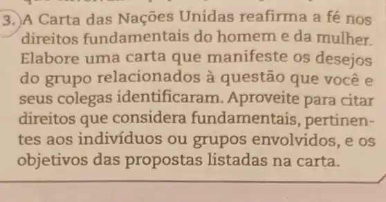 3. A Carta das Nações Unidas reafirma a fé nos
direitos fundamentais do homem e da mulher.
Elabore uma carta que manifeste os desejos
do grupo relacionados à questão que você e
seus colegas identificaram Aproveite para citar
direitos que considera fundamentais , pertinen-
tes aos individu os ou grupos envolvidos, e os
objetivos das propost as listadas na carta.