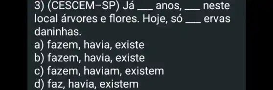 3) (CE :SCEM-SP) Já __ anos, __ neste
local árvores e flores. Hoje, só __ ervas
daninhas.
a) fazem, havia , existe
b) fazem, havia , existe
c) fazem, haviam , existem
d) faz, havia , existem