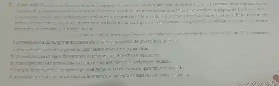 3. (Cefet-MG) Nas ultimas decadas tem sido empregado o uso do material genetico na reconstrução de filogenias para representar as
relaçbes de parentesco evolutivo entre as especies a partir de um ancestral comum Mas para explicar a origem da biodiversidade
e necessano incluir as transformaçoes ecologicas e geograficas. No caso da Amazonia, o local de maior biodiversidade do planeta
dados obtidos com cipos aves, pnmatas e borboletas indicam que a diversificação de especies na Amazónia ocorreu na mesma
epoca que a formação da bacia hidrica
Stam G A Entre cipose algas Disponivel em chilp/lrevistap equivalopespbr>.Acesso em O6 abr. 2015 (Adaptado)
A consequência do Surgimento dessa bacia nesse processo de diversificação, foi a
a) dispersão de sementes e gametas, colonizando novas âreas geográficas
b) disponbil zação deágua favorecendo o crescimento numérico das populaçōes.
c) interrupção do fluxo génico pela presença de barreira hidrica, acarretando especiação
d) indução de mutaçōes alterando o material genético das espécies e originando a diversidade
e) promoção do deslocamento de nichos levando ao surgimento de espécies arborícolas e aéreas