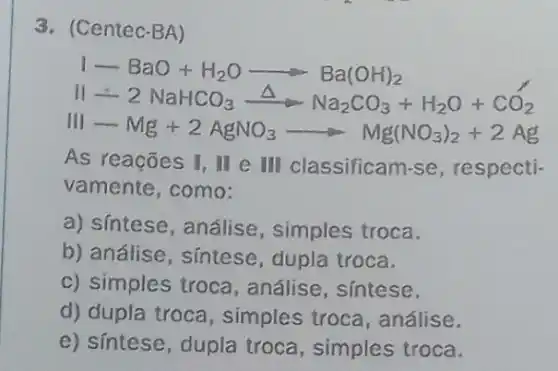 3. (Centec-BA)
1-BaO+H_(2)Oarrow Ba(OH)_(2)
II-2NaHCO_(3)xrightarrow (Delta )Na_(2)CO_(3)+H_(2)O+CO_(2)
II-Mg+2AgNO_(3)arrow Mg(NO_(3))_(2)+2Ag
As reações I, II e III classificam-se , respecti-
vamente, como:
a) síntese, análise , simples troca.
b) análise, síntese , dupla troca.
c) simples troca , análise, sintese.
d) dupla troca , simples troca , análise.
e) síntese, dupla troca, simples troca.