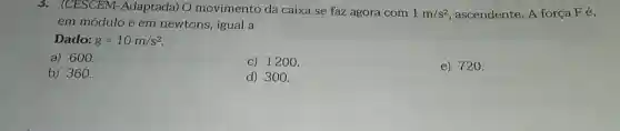 3. (CESCEM -Adaptada) O movimento da caixa se faz agora com 1m/s^2 , ascendente. A força Fe,
em módulo e em newtons, igual a
Dado: g=10m/s^2
a) 600.
c) 1200.
b) 360.
d) 300.
e) 720.