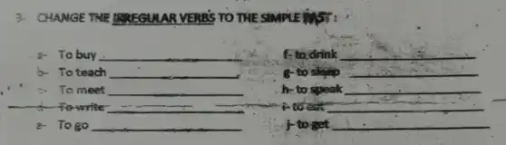 3- CHANGE THE BREGULAR VERES TO THE SIMPLE
a. To buy __
f-to drink __
To teach __
g-to sleep __
c. To meet __
h-to speak __
to write __ __
F to eat __
a- Togo __
j-to get __