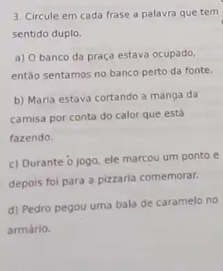 3. Circule em cada frase a palavra que tem
sentido duplo.
a) Obanco da praça estava ocupado,
então sentamos no banco perto da fonte.
b) Maria estava cortando a manga da
camisa por conta do calor que está
fazendo.
c) Durante o jogo ele marcou um ponto e
depois foi para a pizzaria comemorar.
d) Pedro pegou uma bala de caramelo no
armário.