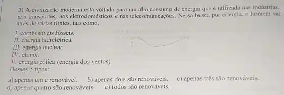 3) A civilização moderna está voltada para um alto consumo de energia que é utilizada nas indústrias,
nos transportes, nos eletrodomésticos e nas telecomunicações . Nessa busca por energia, o homem vai
atrás de várias fontes tais como,
I. combustiveis fosseis.
II. energia hidrelétrica.
III. energia nuclear.
IV. etanol.
V. energia eólica (energia dos ventos).
Desses 5 tipos:
a) apenas um é renovável.
b) apenas dois são renováveis.
c) apenas três são renováveis.
d) apenas quatro são renováveis.
e) todos são renováveis.