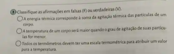 (3) Classifique as afirmações em falsas (F) ou verdadeiras (V)
A energia térmica corresponde à soma da agitação térmica das partículas de um
corpo.
A temperatura de um corpo será maior quandoo grau de agitação de suas partícu-
las for menor.
Todos os termômetros devem ter uma escala termométrica para atribuir um valor
para a temperatura.