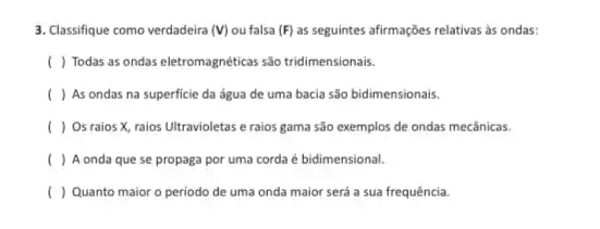 3. Classifique como verdadeira (V) ou falsa (F) as seguintes afirmações relativas as ondas:
( ) Todas as ondas eletromagnéticas são tridimensionais.
( ) As ondas na superficie da água de uma bacia são bidimensionais.
( ) Os raios X raios Ultravioletas e raios gama são exemplos de ondas mecânicas.
( ) A onda que se propaga por uma corda é bidimensional.
( ) Quanto maior o periodo de uma onda maior será a sua frequência.